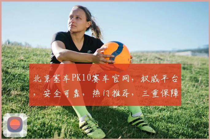 北京塞车PK10赛车官网，权威平台，安全可靠，热门推荐，三重保障，必看攻略