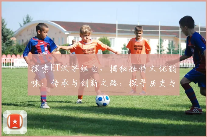 探索HT汉字组合，揭秘独特文化韵味，传承与创新之路，探寻历史与现代交汇点