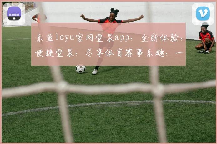 乐鱼leyu官网登录app，全新体验，便捷登录，尽享体育赛事乐趣，一触即达