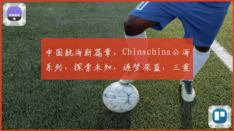 中国航海新篇章，Chinachina公海系列，探索未知，逐梦深蓝，三重惊喜，等你来发现