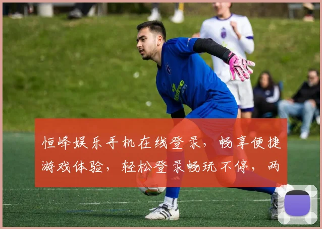 恒峰娱乐手机在线登录，畅享便捷游戏体验，轻松登录畅玩不停，两重福利等你来拿