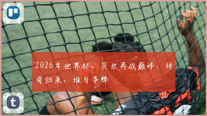 2026年世界杯，贝尔再战巅峰，传奇归来，谁与争锋
