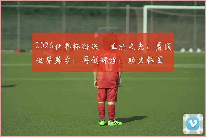 2026世界杯孙兴慜亚洲之光，勇闯世界舞台，再创辉煌，助力韩国