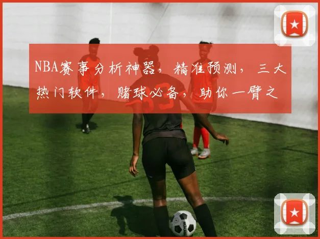 NBA赛事分析神器，精准预测，三大热门软件，赌球必备，助你一臂之力